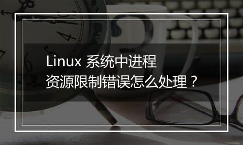 Linux 系统中进程资源限制错误怎么处理?