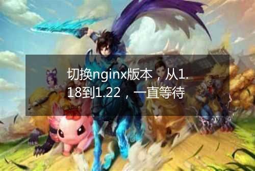 切换nginx版本,从1.18到1.22,一直等待