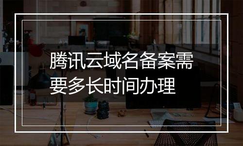 腾讯云域名备案需要多长时间办理