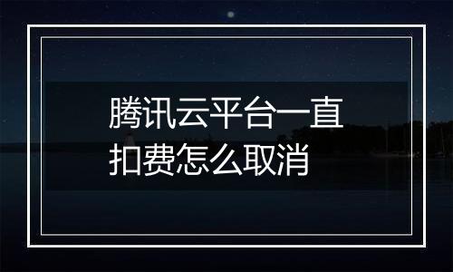 腾讯云平台一直扣费怎么取消