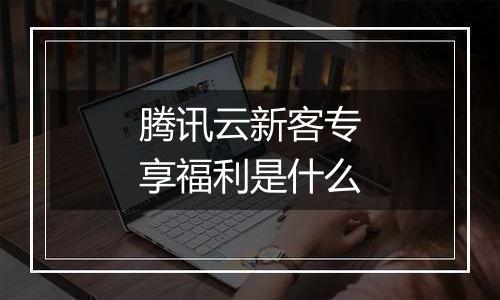 腾讯云新客专享福利是什么