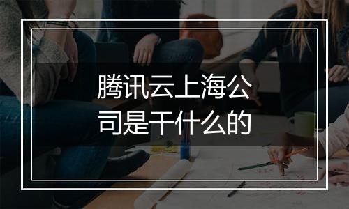 腾讯云上海公司是干什么的