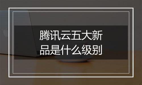腾讯云五大新品是什么级别