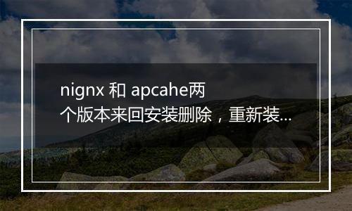 nignx 和 apcahe两个版本来回安装删除，重新装回nignx，出问题