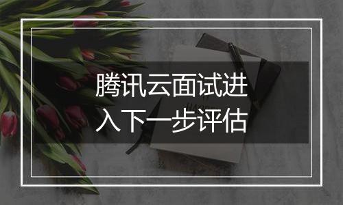 腾讯云面试进入下一步评估