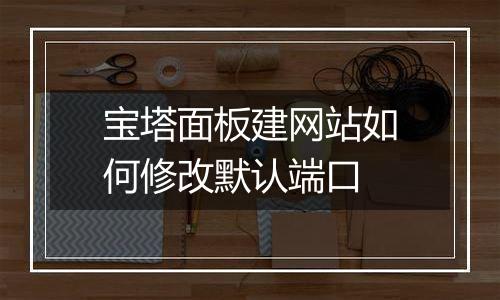 宝塔面板建网站如何修改默认端口