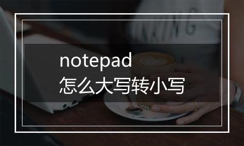 notepad怎么大写转小写