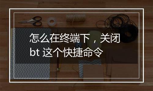 怎么在终端下,关闭 bt 这个快捷命令