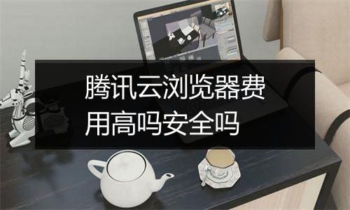 腾讯云浏览器费用高吗安全吗