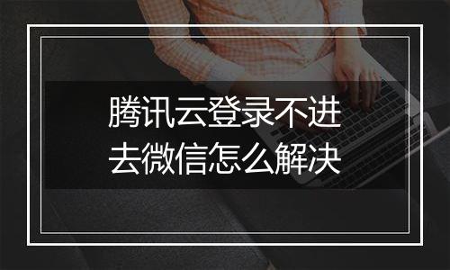 腾讯云登录不进去微信怎么解决
