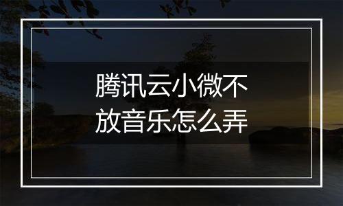 腾讯云小微不放音乐怎么弄
