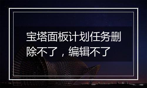 宝塔面板计划任务删除不了,编辑不了