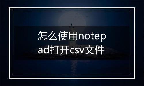 怎么使用notepad打开csv文件